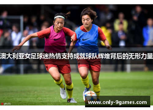 澳大利亚女足球迷热情支持成就球队辉煌背后的无形力量