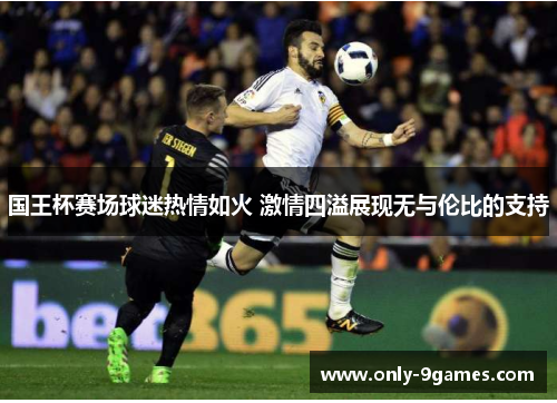 国王杯赛场球迷热情如火 激情四溢展现无与伦比的支持 国王杯赛场球迷热情如火 激情四溢展现无与伦比的支持