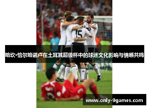 哈坎·恰尔哈诺卢在土耳其超级杯中的球迷文化影响与情感共鸣 哈坎·恰尔哈诺卢在土耳其超级杯中的球迷文化影响与情感共鸣