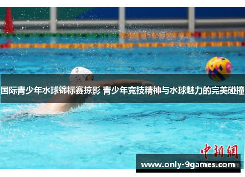 国际青少年水球锦标赛掠影 青少年竞技精神与水球魅力的完美碰撞