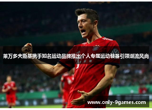 莱万多夫斯基携手知名运动品牌推出个人专属运动装备引领潮流风尚 莱万多夫斯基携手知名运动品牌推出个人专属运动装备引领潮流风尚