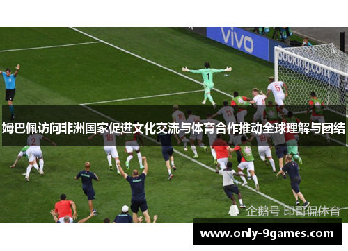 姆巴佩访问非洲国家促进文化交流与体育合作推动全球理解与团结 姆巴佩访问非洲国家促进文化交流与体育合作推动全球理解与团结