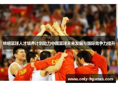 姚明篮球人才培养计划助力中国篮球未来发展与国际竞争力提升 姚明篮球人才培养计划助力中国篮球未来发展与国际竞争力提升