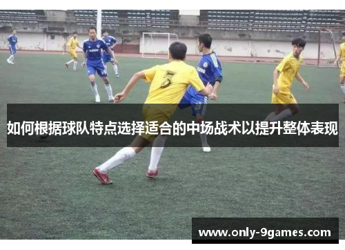 如何根据球队特点选择适合的中场战术以提升整体表现 如何根据球队特点选择适合的中场战术以提升整体表现