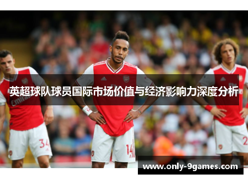 英超球队球员国际市场价值与经济影响力深度分析 英超球队球员国际市场价值与经济影响力深度分析