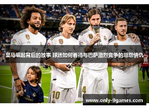皇马崛起背后的故事 球迷如何看待与巴萨激烈竞争的恩怨情仇