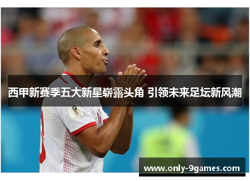 西甲新赛季五大新星崭露头角 引领未来足坛新风潮 西甲新赛季五大新星崭露头角 引领未来足坛新风潮