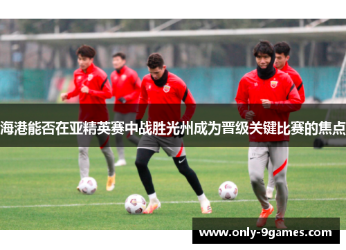 海港能否在亚精英赛中战胜光州成为晋级关键比赛的焦点