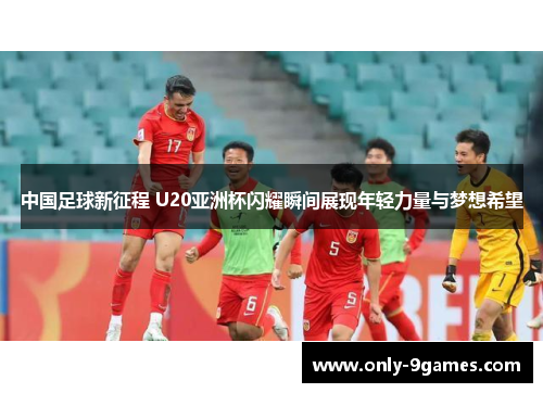 中国足球新征程 U20亚洲杯闪耀瞬间展现年轻力量与梦想希望