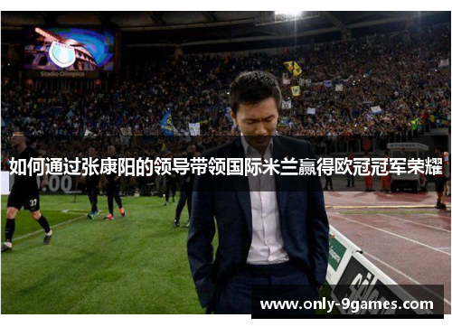 如何通过张康阳的领导带领国际米兰赢得欧冠冠军荣耀 如何通过张康阳的领导带领国际米兰赢得欧冠冠军荣耀