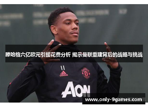 滕哈格六亿欧元引援花费分析 揭示曼联重建背后的战略与挑战 滕哈格六亿欧元引援花费分析 揭示曼联重建背后的战略与挑战