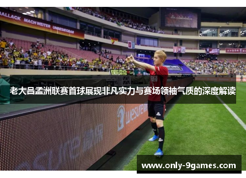 老大吕孟洲联赛首球展现非凡实力与赛场领袖气质的深度解读