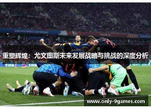 重塑辉煌：尤文图斯未来发展战略与挑战的深度分析