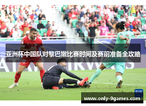 亚洲杯中国队对黎巴嫩比赛时间及赛前准备全攻略 亚洲杯中国队对黎巴嫩比赛时间及赛前准备全攻略