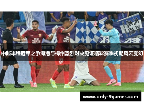 中超半程冠军之争海港与梅州激烈对决见证精彩赛季初期风云变幻 中超半程冠军之争海港与梅州激烈对决见证精彩赛季初期风云变幻