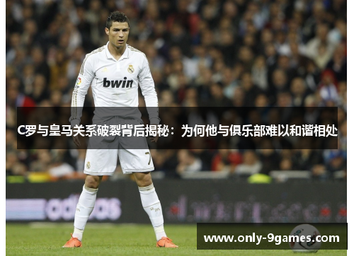 C罗与皇马关系破裂背后揭秘：为何他与俱乐部难以和谐相处