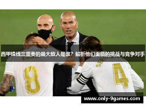 西甲锋线三重奏的最大敌人是谁？解析他们面临的挑战与竞争对手