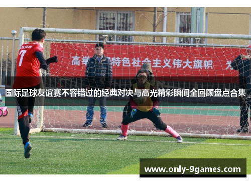 国际足球友谊赛不容错过的经典对决与高光精彩瞬间全回顾盘点合集